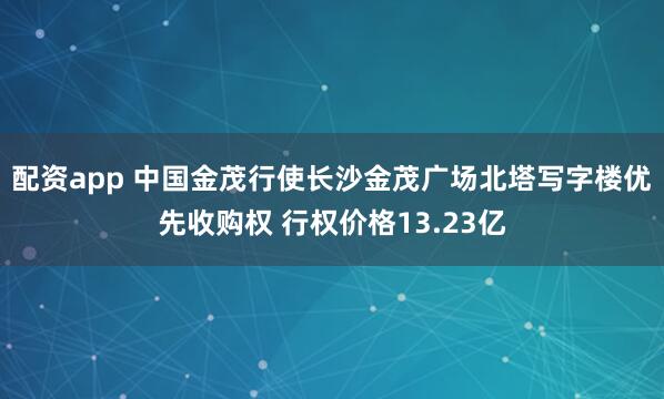 配资app 中国金茂行使长沙金茂广场北塔写字楼优先收购权 行权价格13.23亿