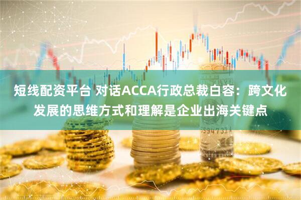 短线配资平台 对话ACCA行政总裁白容：跨文化发展的思维方式和理解是企业出海关键点