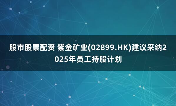 股市股票配资 紫金矿业(02899.HK)建议采纳2025年员工持股计划