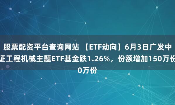 股票配资平台查询网站 【ETF动向】6月3日广发中证工程机械主题ETF基金跌1.26%，份额增加150万份