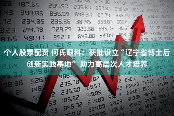 个人股票配资 何氏眼科：获批设立“辽宁省博士后创新实践基地” 助力高层次人才培养