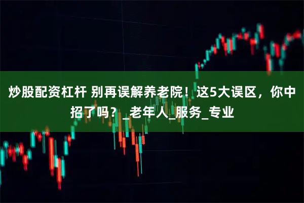 炒股配资杠杆 别再误解养老院！这5大误区，你中招了吗？_老年人_服务_专业