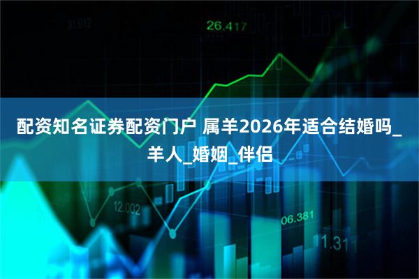 配资知名证券配资门户 属羊2026年适合结婚吗_羊人_婚姻_伴侣
