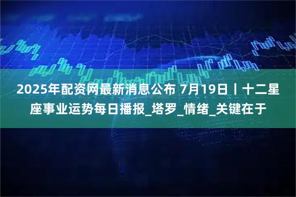 2025年配资网最新消息公布 7月19日丨十二星座事业运势每日播报_塔罗_情绪_关键在于
