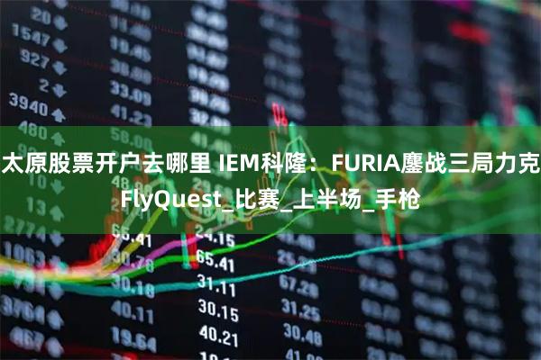太原股票开户去哪里 IEM科隆：FURIA鏖战三局力克FlyQuest_比赛_上半场_手枪