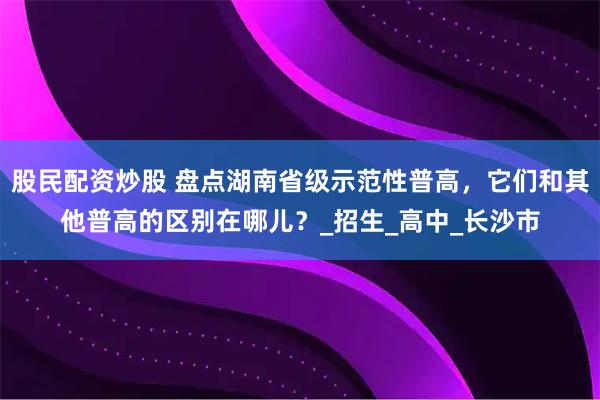 股民配资炒股 盘点湖南省级示范性普高，它们和其他普高的区别在哪儿？_招生_高中_长沙市