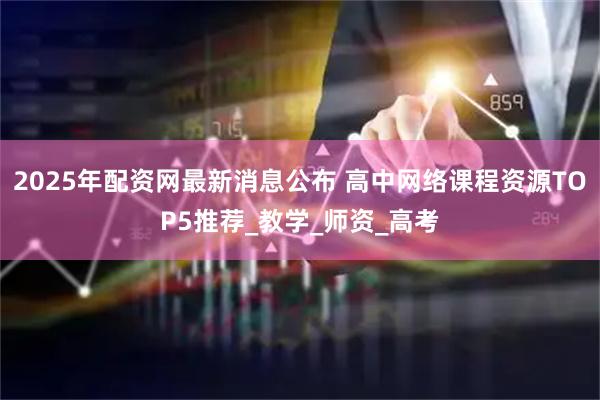2025年配资网最新消息公布 高中网络课程资源TOP5推荐_教学_师资_高考