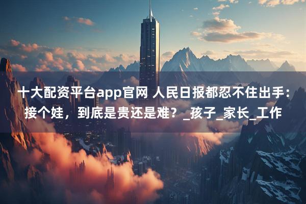 十大配资平台app官网 人民日报都忍不住出手：接个娃，到底是贵还是难？_孩子_家长_工作