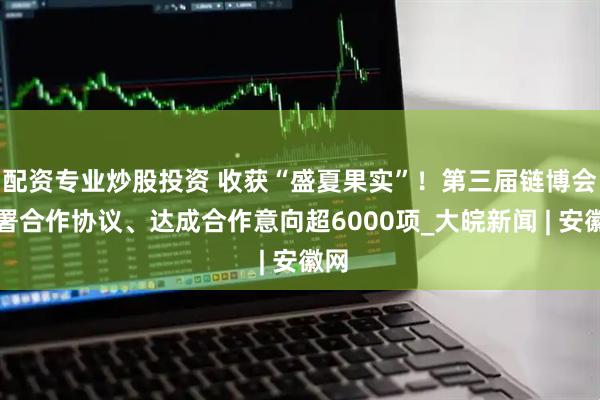 配资专业炒股投资 收获“盛夏果实”！第三届链博会签署合作协议、达成合作意向超6000项_大皖新闻 | 安徽网