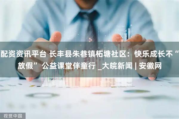 配资资讯平台 长丰县朱巷镇柘塘社区：快乐成长不“放假” 公益课堂伴童行 _大皖新闻 | 安徽网