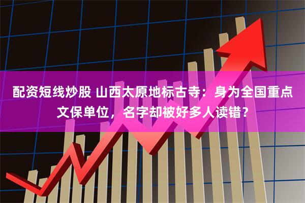 配资短线炒股 山西太原地标古寺：身为全国重点文保单位，名字却被好多人读错？