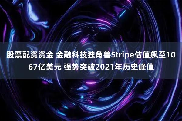 股票配资资金 金融科技独角兽Stripe估值飙至1067亿美元 强势突破2021年历史峰值