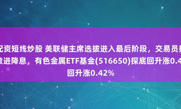 配资短线炒股 美联储主席选拔进入最后阶段，交易员押注激进降息，有色金属ETF基金(516650)探底回升涨0.42%