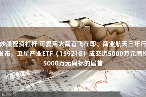 炒股配资杠杆 可复用火箭首飞在即、商业航天三年行动计划发布，卫星产业ETF（159218）成交近5000万元同标的居首